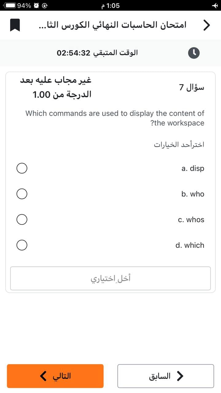 94% O
1:05 م
امتحان الحاسبات النهائي الكورس الثا...
الوقت المتبقي 02:54:32
غير مجاب عليه بعد
الدرجة من 1.00
التالي >
أخل اختياري
C
Which commands are used to display the content of
?the workspace
>
سؤال 7
اخترأحد الخيارات
د السابق
a. disp
b. who
c. whos
d. which