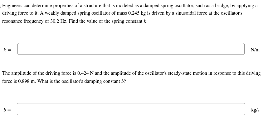 Engineers can determine properties of a structure that is modeled as a damped spring oscillator, such as a bridge, by applying a
driving force to it. A weakly damped spring oscillator of mass 0.245 kg is driven by a sinusoidal force at the oscillator's
resonance frequency of 30.2 Hz. Find the value of the spring constant k.
k =
N/m
The amplitude of the driving force is 0.424 N and the amplitude of the oscillator's steady-state motion in response to this driving
force is 0.898 m. What is the oscillator's damping constant b?
b =
kg/s