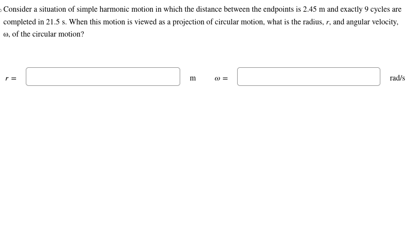 Consider a situation of simple harmonic motion in which the distance between the endpoints is 2.45 m and exactly 9 cycles are
completed in 21.5 s. When this motion is viewed as a projection of circular motion, what is the radius, r, and angular velocity,
@, of the circular motion?
r =
m
(0) =
rad/s