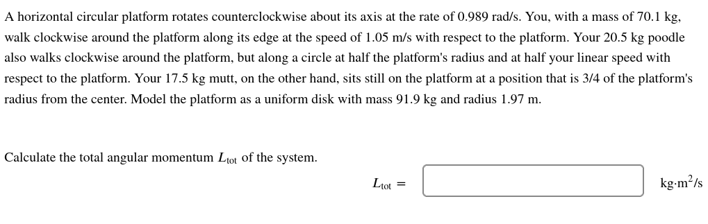 A horizontal circular platform rotates counterclockwise about its axis at the rate of 0.989 rad/s. You, with a mass of 70.1 kg,
walk clockwise around the platform along its edge at the speed of 1.05 m/s with respect to the platform. Your 20.5 kg poodle
also walks clockwise around the platform, but along a circle at half the platform's radius and at half your linear speed with
respect to the platform. Your 17.5 kg mutt, on the other hand, sits still on the platform at a position that is 3/4 of the platform's
radius from the center. Model the platform as a uniform disk with mass 91.9 kg and radius 1.97 m.
Calculate the total angular momentum Ltot of the system.
Ltot =
kg-m²/s