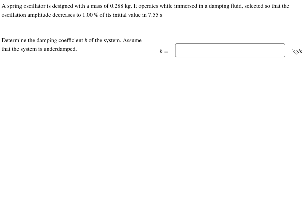 A spring oscillator is designed with a mass of 0.288 kg. It operates while immersed in a damping fluid, selected so that the
oscillation amplitude decreases to 1.00% of its initial value in 7.55 s.
Determine the damping coefficient b of the system. Assume
that the system is underdamped.
b =
kg/s