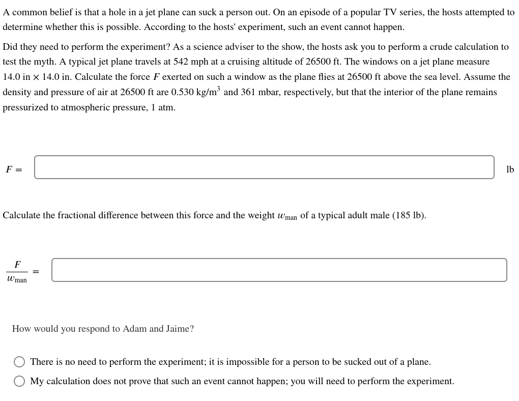 A common belief is that a hole in a jet plane can suck a person out. On an episode of a popular TV series, the hosts attempted to
determine whether this is possible. According to the hosts' experiment, such an event cannot happen.
Did they need to perform the experiment? As a science adviser to the show, the hosts ask you to perform a crude calculation to
test the myth. A typical jet plane travels at 542 mph at a cruising altitude of 26500 ft. The windows on a jet plane measure
14.0 in x 14.0 in. Calculate the force F exerted on such a window as the plane flies at 26500 ft above the sea level. Assume the
density and pressure of air at 26500 ft are 0.530 kg/m³ and 361 mbar, respectively, but that the interior of the plane remains
pressurized to atmospheric pressure, 1 atm.
F =
Calculate the fractional difference between this force and the weight wman of a typical adult male (185 lb).
F
Wman
=
How would you respond to Adam and Jaime?
There is no need to perform the experiment; it is impossible for a person to be sucked out of a plane.
My calculation does not prove that such an event cannot happen; you will need to perform the experiment.
lb