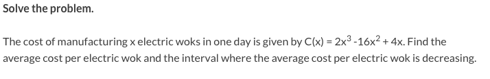 Solve the problem.
The cost of manufacturing x electric woks in one day is given by C(x) = 2x3 -16x² + 4x. Find the
average cost per electric wok and the interval where the average cost per electric wok is decreasing.
