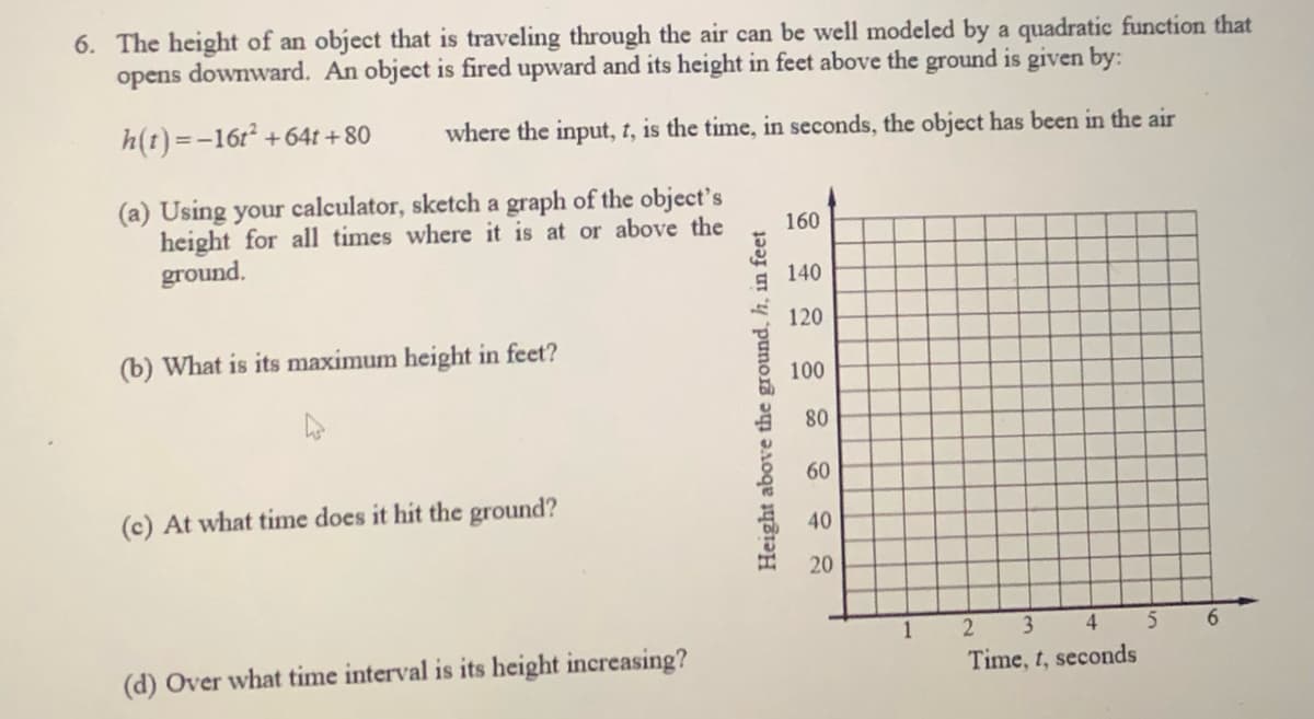 6. The height of an object that is traveling through the air can be well modeled by a quadratic function that
opens downward. An object is fired upward and its height in feet above the ground is given by:
h(t) =-16r +64t +80
where the input, t, is the time, in seconds, the object has been in the air
(a) Using your calculator, sketch a graph of the object's
height for all times where it is at or above the
ground.
160
140
120
(b) What is its maximum height in feet?
100
80
60
(c) At what time does it hit the ground?
40
20
2
3 4
6.
(d) Over what time interval is its height increasing?
Time, t, seconds
Height above the ground, h, in feet
