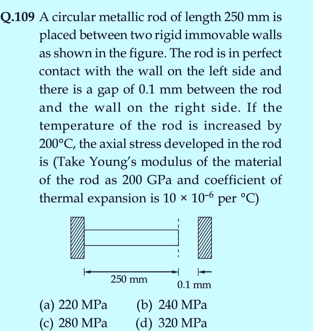 Q.109 A circular metallic rod of length 250 mm is
placed between two rigid immovable walls
as shown in the figure. The rod is in perfect
contact with the wall on the left side and
there is a gap of 0.1 mm between the rod
and the wall on the right side. If the
temperature of the rod is increased by
200°C, the axial stress developed in the rod
is (Take Young's modulus of the material
of the rod as 200 GPa and coefficient of
thermal expansion is 10 x 10-° per °C)
250 mm
0.1 mm
(а) 220 MPа
(с) 280 MPа
(b) 240 MPа
(d) 320 MPa
