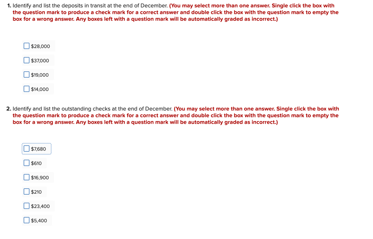 1. Identify and list the deposits in transit at the end of December. (You may select more than one answer. Single click the box with
the question mark to produce a check mark for a correct answer and double click the box with the question mark to empty the
box for a wrong answer. Any boxes left with a question mark will be automatically graded as incorrect.)
$28,000
$37,000
$19,000
$14,000
2. Identify and list the outstanding checks at the end of December. (You may select more than one answer. Single click the box with
the question mark to produce a check mark for a correct answer and double click the box with the question mark to empty the
box for a wrong answer. Any boxes left with a question mark will be automatically graded as incorrect.)
$7,680
$610
$16,900
$210
$23,400
$5,400
