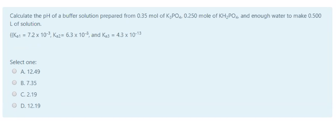 Calculate the pH of a buffer solution prepared from 0.35 mol of K3PO4, 0.250 mole of KH2PO4, and enough water to make 0.500
L of solution.
((Ka1 = 7.2 x 10-3, Ka2= 6.3 x 10-3, and Ka3 = 4.3 x 10-13
Select one:
O A. 12.49
O B. 7.35
O C. 2.19
O D. 12.19
