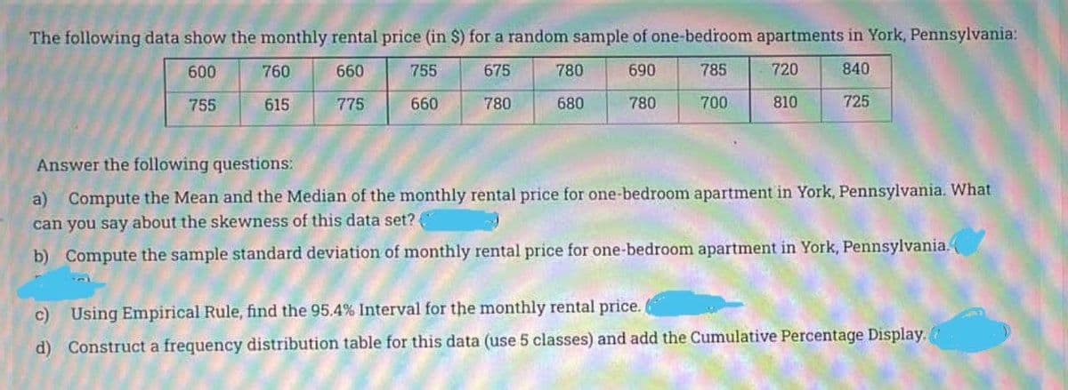 The following data show the monthly rental price (in $) for a random sample of one-bedroom apartments in York, Pennsylvania:
600
760
660
755
675
780
690
785
720
840
755
615
775
660
780
680
780
700
810
725
Answer the following questions:
a) Compute the Mean and the Median of the monthly rental price for one-bedroom apartment in York, Pennsylvania. What
can you say about the skewness of this data set?
b) Compute the sample standard deviation of monthly rental price for one-bedroom apartment in York, Pennsylvania.
c) Using Empirical Rule, find the 95.4 % Interval for the monthly rental price.
d) Construct a frequency distribution table for this data (use 5 classes) and add the Cumulative Percentage Display.
