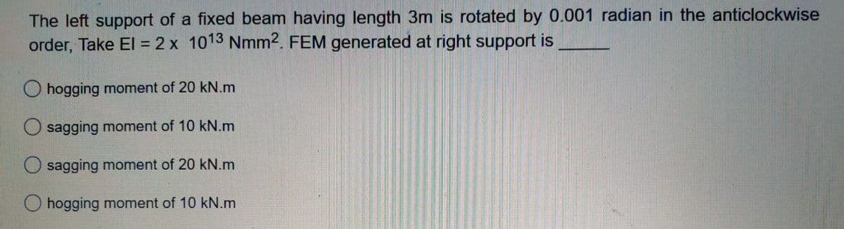 The left support of a fixed beam having length 3m is rotated by 0.001 radian in the anticlockwise
order, Take El = 2 x 1013 Nmm2. FEM generated at right support is
hogging moment of 20 kN.m
sagging moment of 10 kN.m
sagging moment of 20 kN.m
O hogging moment of 10 kN.m
