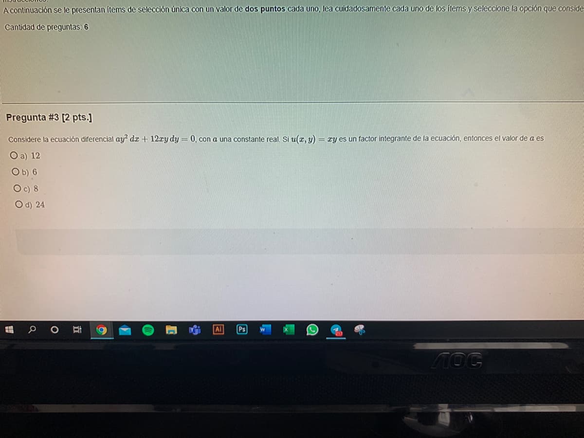 A continuación se le presentan ítems de selección única con un valor de dos puntos cada uno, lea cuidadosamente cada uno de los ítems y seleccione la opción que conside
Cantidad de preguntas: 6
Pregunta #3 [2 pts.]
Considere la ecuación diferencial ay? dx + 12ry dy = 0, con a una constante real. Si u(x, y) = xy es un factor integrante de la ecuación, entonces el valor de a es
O a) 12
Ob) 6
Oc) 8
O d) 24
Ps
MOG
