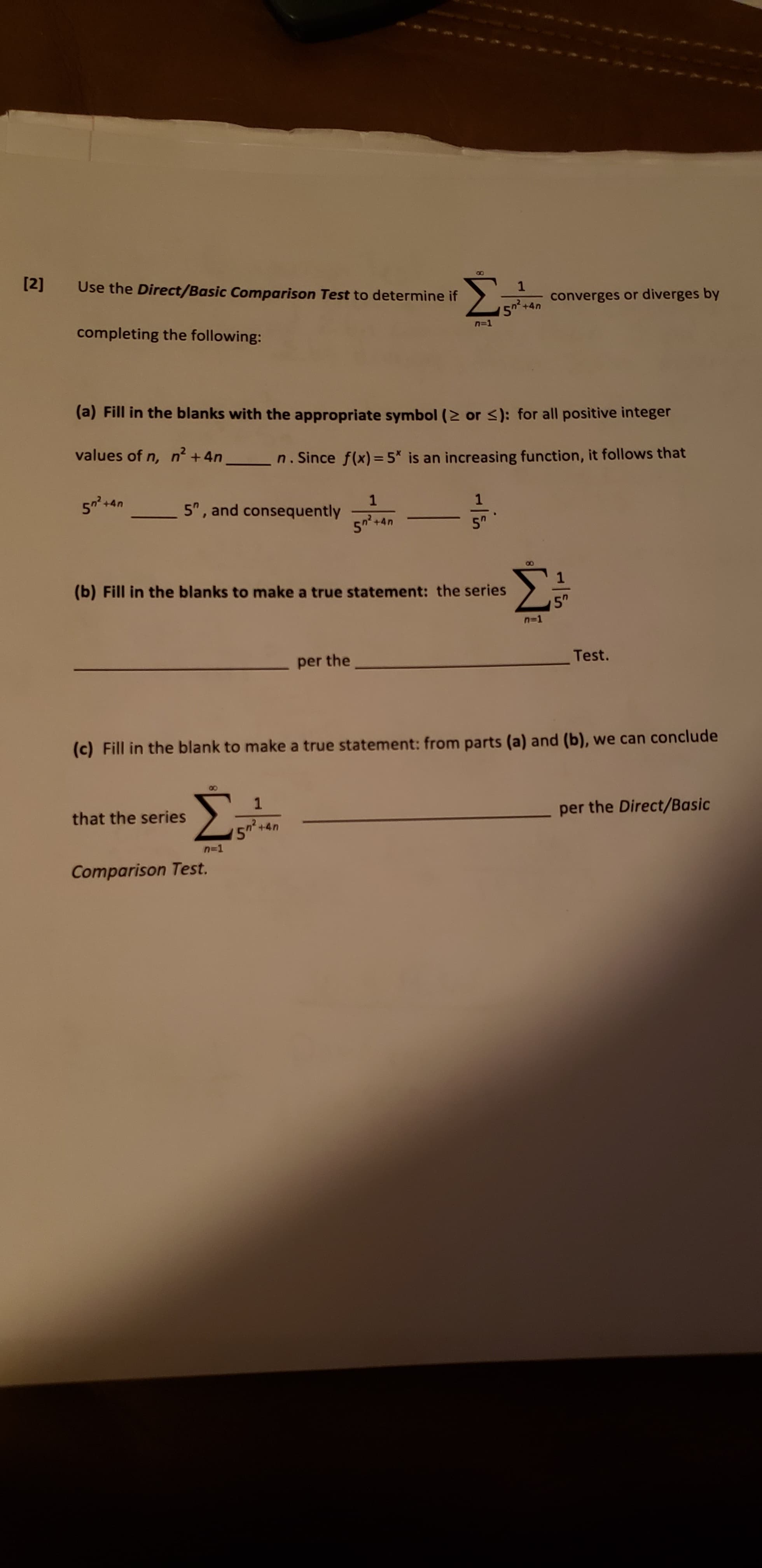 [2]
Σ
Use the Direct/Basic Comparison Test to determine if
1
converges or diverges by
5+4n
completing the following:
n=1
(a) Fill in the blanks with the appropriate symbol (2 or s): for all positive integer
values of n, n +4n
n.Since f(x)=5* is an increasing function, it follows that
5 4
1
5, and consequently
+4n
50
(b) Fill in the blanks to make a true statement: the series
5"
=1
Test.
per the
(c) Fill in the blank to make a true statement: from parts (a) and (b), we can conclude
Σ
per the Direct/Basic
that the series
n2
+4n
n=1
Comparison Test.
