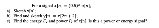 For a signal x[n] = (0.5)" u[n],
a) Sketch x[n];
b) Find and sketch y[n] = x[2n + 2];
c) Find the energy Ex and power P of x[n]. Is this a power or energy signal?
