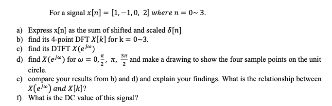 For a signal x[n] = [1,–1,0, 2] where n = 0~ 3.
a) Express x[n] as the sum of shifted and scaled 8[n]
b) find its 4-point DFT X[k] for k = 0~3.
c) find its DTFT X(e/")
d) find X(e/") for w = 0,",
= 0,5, 1,
and make a drawing to show the four sample points on the unit
2
circle.
e) compare your results from b) and d) and explain your findings. What is the relationship between
X(el") and X[k]?
f) What is the DC value of this signal?
