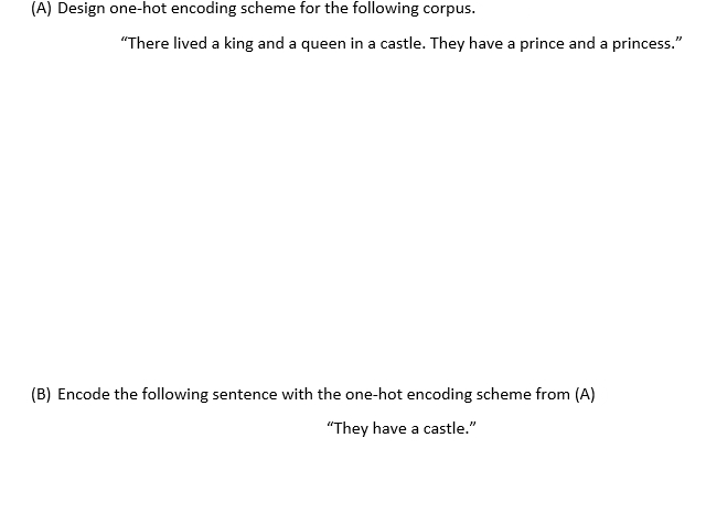 (A) Design one-hot encoding scheme for the following corpus.
"There lived a king and a queen in a castle. They have a prince and a princess."
(B) Encode the following sentence with the one-hot encoding scheme from (A)
"They have a castle."
