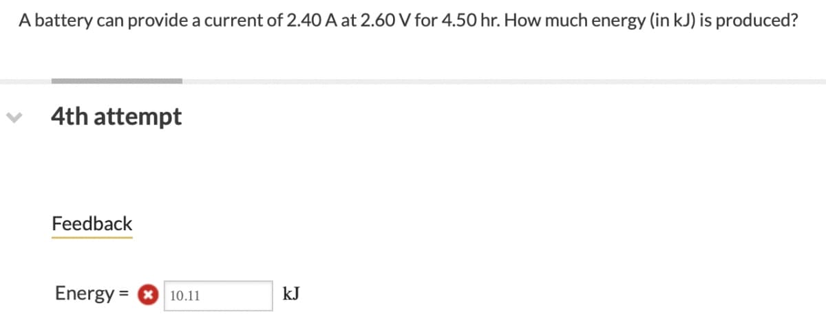 A battery can provide a current of 2.40 A at 2.60 V for 4.50 hr. How much energy (in kJ) is produced?
4th attempt
Feedback
Energy = O 10.11
kJ
