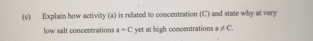 (c)
Explain how activity (a) is related to concentration (C) and state why at very
low salt concentrations a = C yet at high concentrations a # C.
