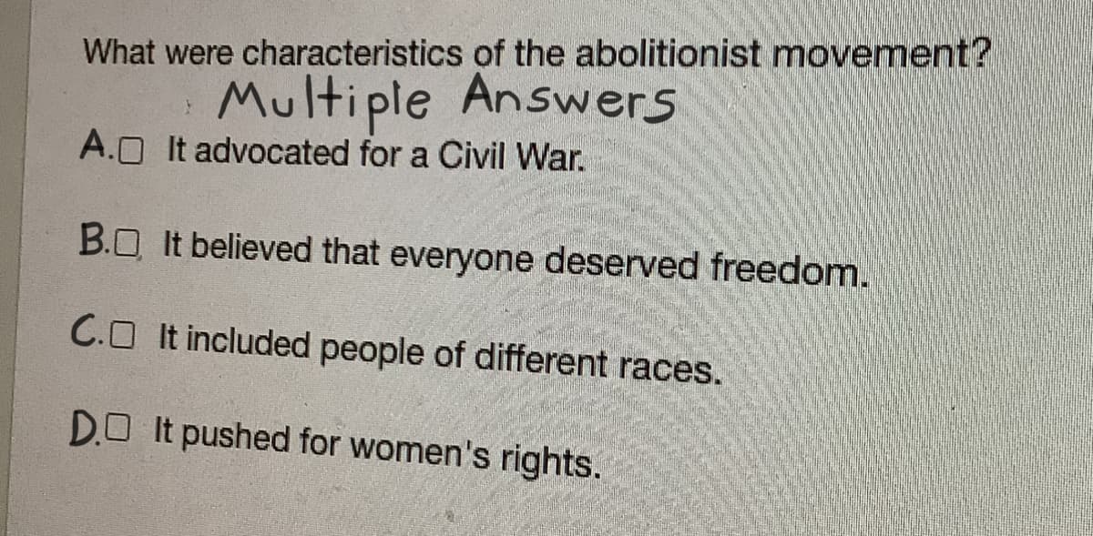 What were characteristics of the abolitionist movement?
Multiple Answers
A.O It advocated for a Civil War.
B.O It believed that everyone deserved freedom.
C.O It included people of different races.
DO It pushed for women's rights.
