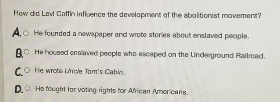 How did Levi Coffin influence the development of the abolitionist movement?
A.O He founded a newspaper and wrote stories about enslaved people.
BO He housed enslaved people who escaped on the Underground Railroad.
C.O
CO He wrote Uncle Tom's Cabin.
D.O He fought for voting rights for African Americans.
