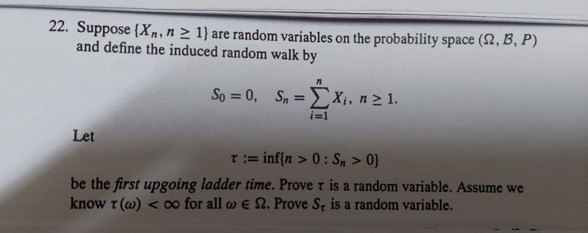 22. Suppose {Xn, n ≥ 1} are random variables on the probability space (2, B, P)
and define the induced random walk by
Let
So=0, Sn=X₁, n ≥ 1.
i=1
T := inf{n > 0: Sn > 0}
be the first upgoing ladder time. Prove T is a random variable. Assume we
know T (w) < ∞o for all we 2. Prove S, is a random variable.