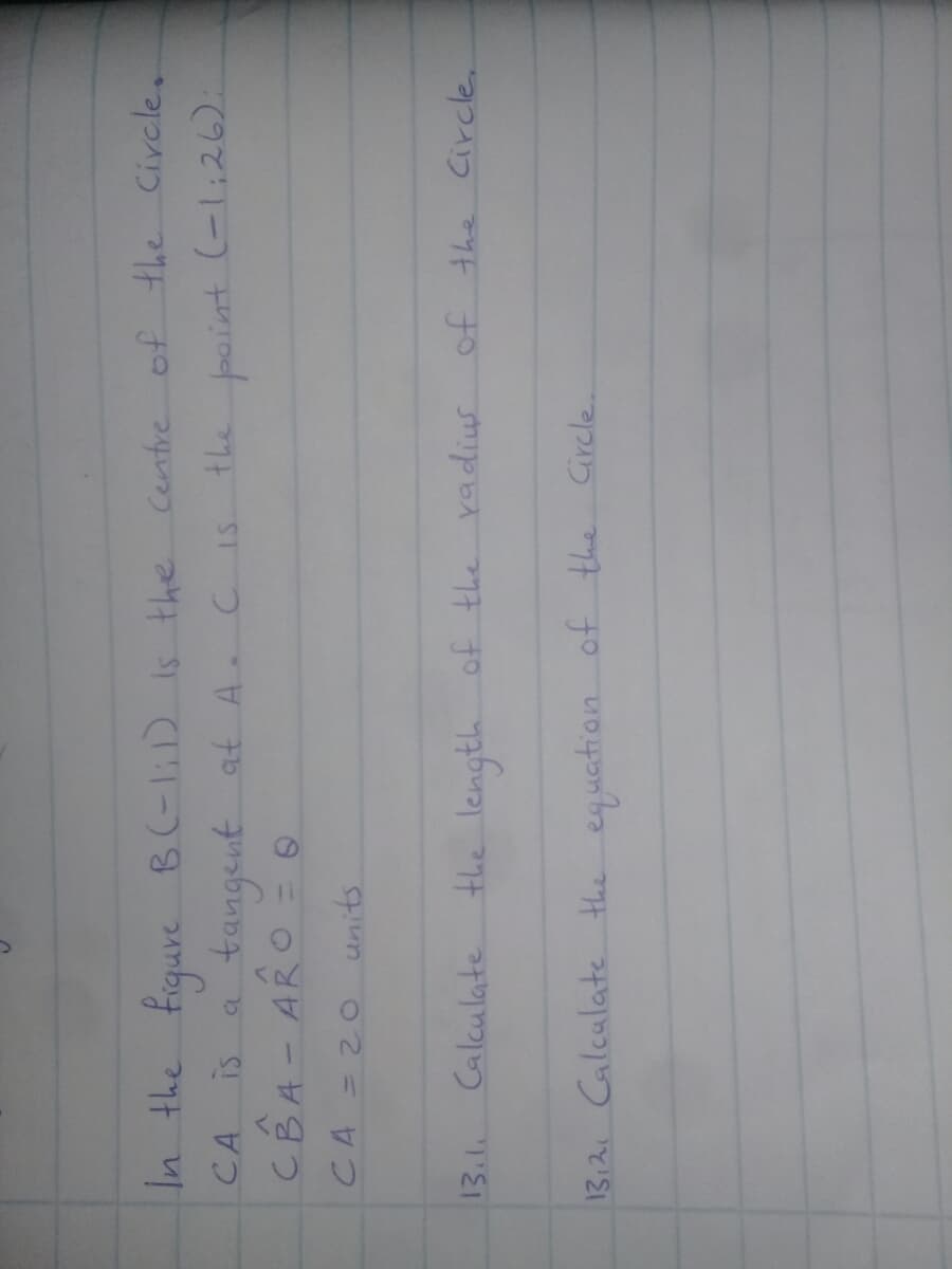 In the
Fiqure
B(-1;D Is the Centre of the Circle.
CA
tangent at A C IS the point
(-l;26):
is a
CBA- ARO =
CA = 2O
units
13.1.
Calculate the length of the radius
of the Circle.
13,21 Calculate the eguation of the Circle.
