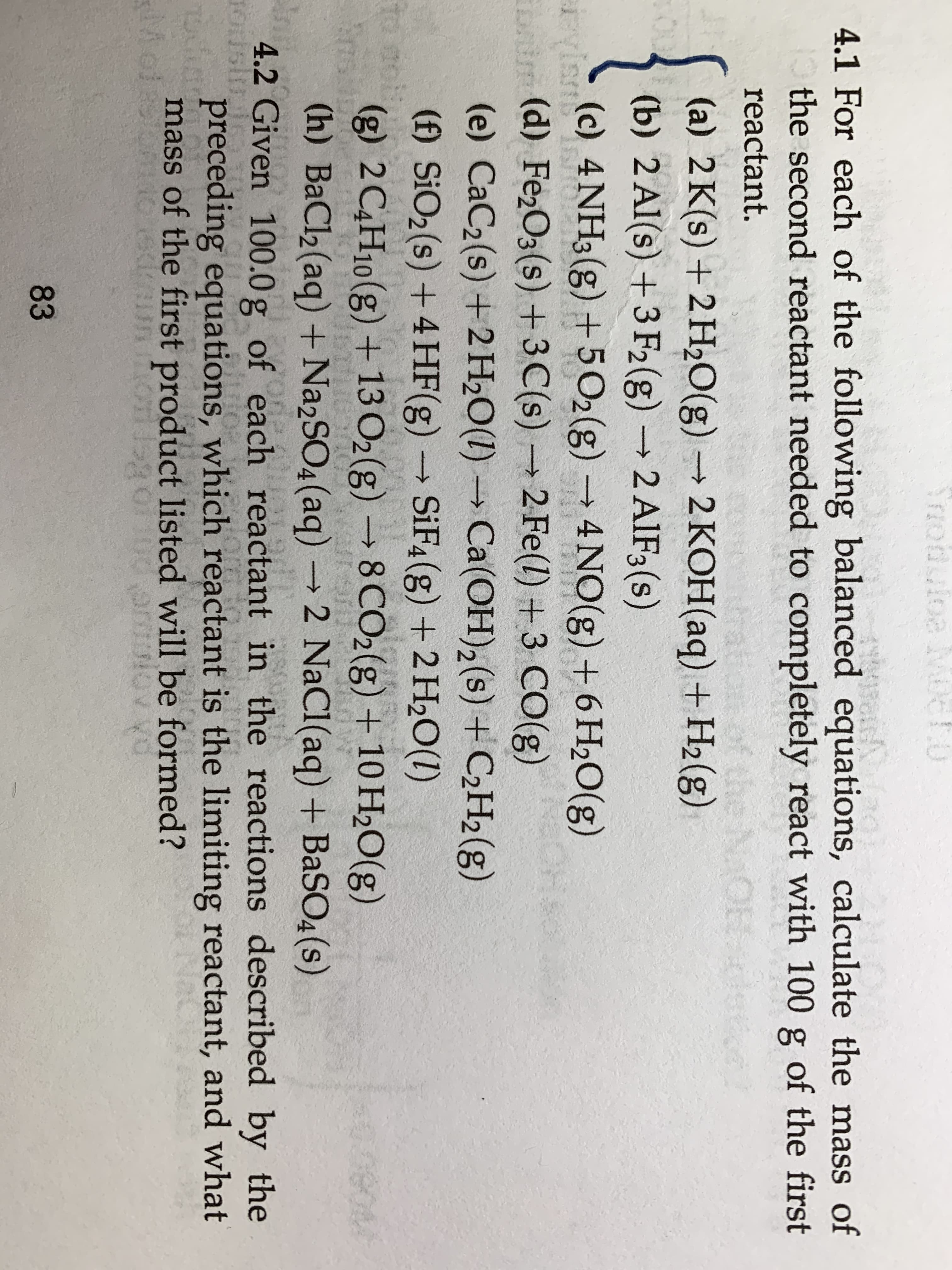 TZodutoe Mc
4.1 For each of the following balanced equations, calculate the mass of
the second reactant needed to completely react with 100
ge
of the first
reactant.
(a) 2 K(s) +2H2O(g)2 KOH(aq) +H2(g)
O
(b) 2 Al(s) +3 F2(g)2 AIF3(s)
rvis
USA
(c) 4NH3(g)+5 O2(g)
4NO(g) +6 H2O(g)
t(d) Fe2O3(s) +3C(s)2 Fe(l) +3 CO(g)
(e) CaC2(s) +2H20(I)Ca(OH)2 (s) +C2H2(g)
(f) SiO2(s) +4 HF (g)
SiF4(g) + 2 H2O(I)
10 aph
(g) 2C4H10(g) + 13 O2 (g)8 CO2(g) + 10 H2O(g)
nsuo
(h) BaCl2 (aq) + Na2SO4 (aq)2 NaCl(aq) + BaSO4 (s)
4.2 Given 100.0 g of each reactant in the reactions described by the
Osl
preceding equations, which reactant is the limiting reactant, and what
mass of the first product listed will be formed?
Mot
7OULS
ikG gs
83
