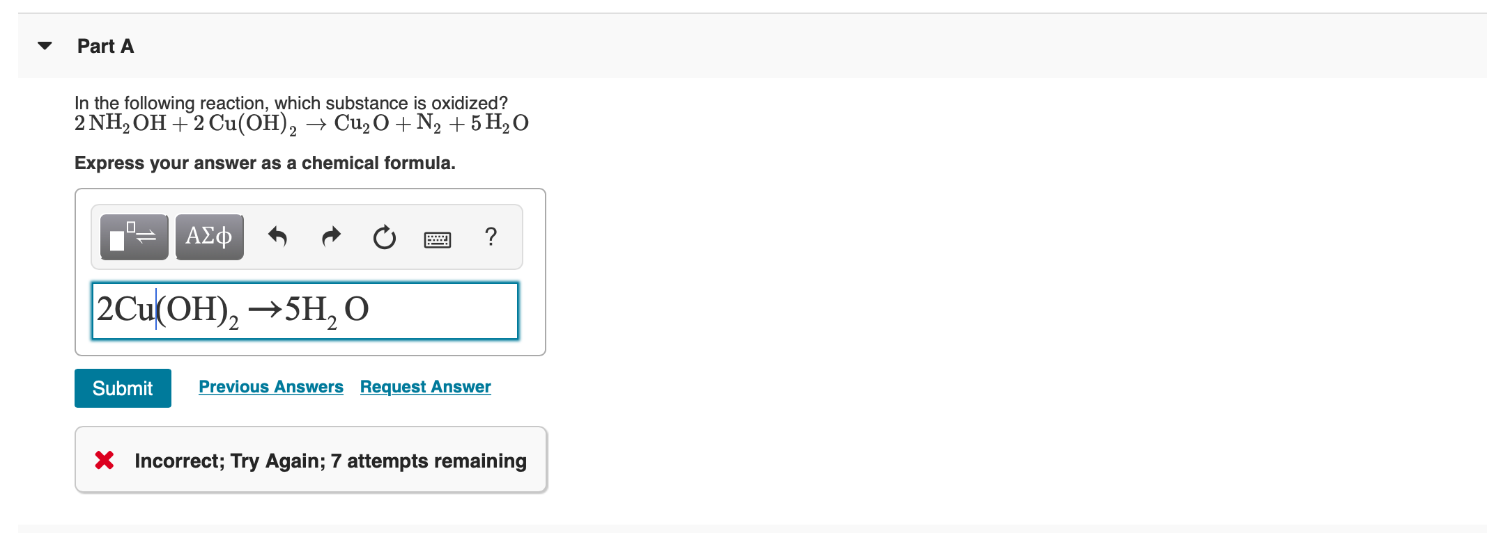 Part A
In the following reaction, which substance is oxidized?
2 NH2OH+2 Cu(OH)2 ->Cu2O N2 5 H20
Express your answer as a chemical formula.
ΑΣφ
1
2 Cu(OH)2 5H2 O
Previous Answers Request Answer
Submit
Incorrect; Try Again; 7 attempts remaining
