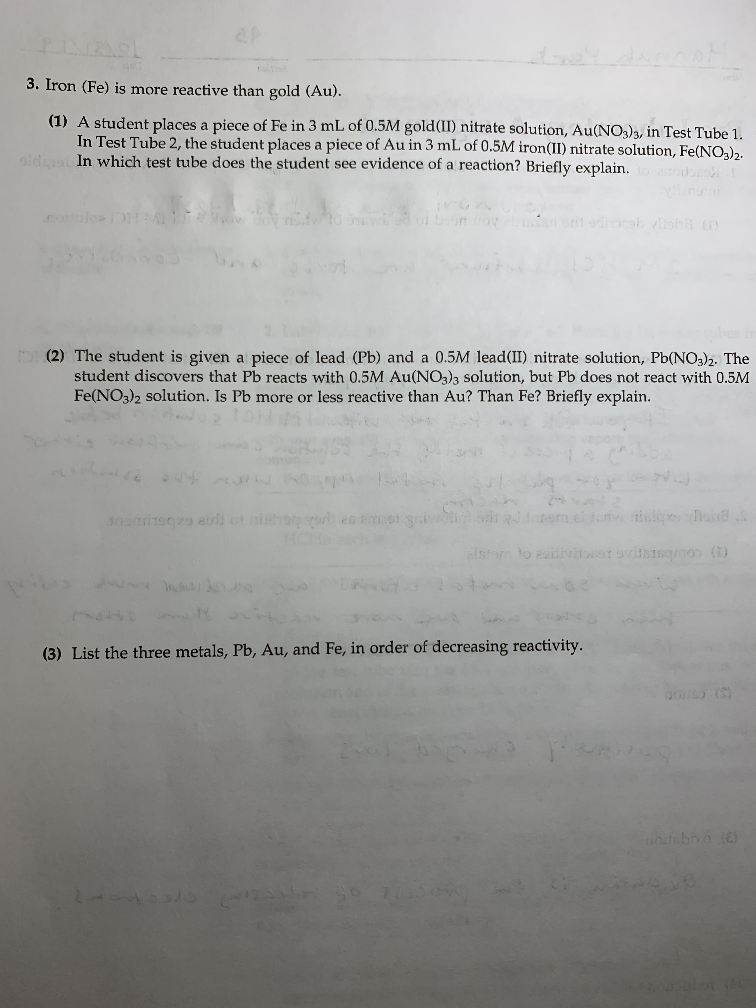 ef
पा
L
3. Iron (Fe) is more reactive than gold (Au).
(1) A student places a piece of Fe in 3 mL of 0.5M gold(II) nitrate solution, Au(NO3)3, in Test Tube 1.
In Test Tube 2, the student places a piece of Au in 3 mL of 0.5M iron(II) nitrate solution, Fe(NO3)2.
oldca In which test tube does the student see evidence of a reaction? Briefly explain. dore
nun
.nollulo IDAMI L FA
ow
b
9diorsb vlh
ECLe p
bes in
DH(2) The student is given a piece of lead (Pb) and a 0.5M lead(II) nitrate solution, Pb(NO3)2. The
student discovers that Pb reacts with 0.5M Au(NO3)3 solution, but Pb does not react with 0.5M
Fe(NO3)2 solution. Is Pb more or less reactive than Au? Than Fe? Briefly explain.
164
s
4U!
24
sdi gd i
i ot mi
od es amei gr
110
30pisqvo airl
dstom Yo eoitivibsitsmscoo (0)
sa1evitsisqmos ()
uuyn
k
(3) List the three metals, Pb, Au, and Fe, in order of decreasing reactivity.
(S)
(JO
LAE 2/B
KAL
