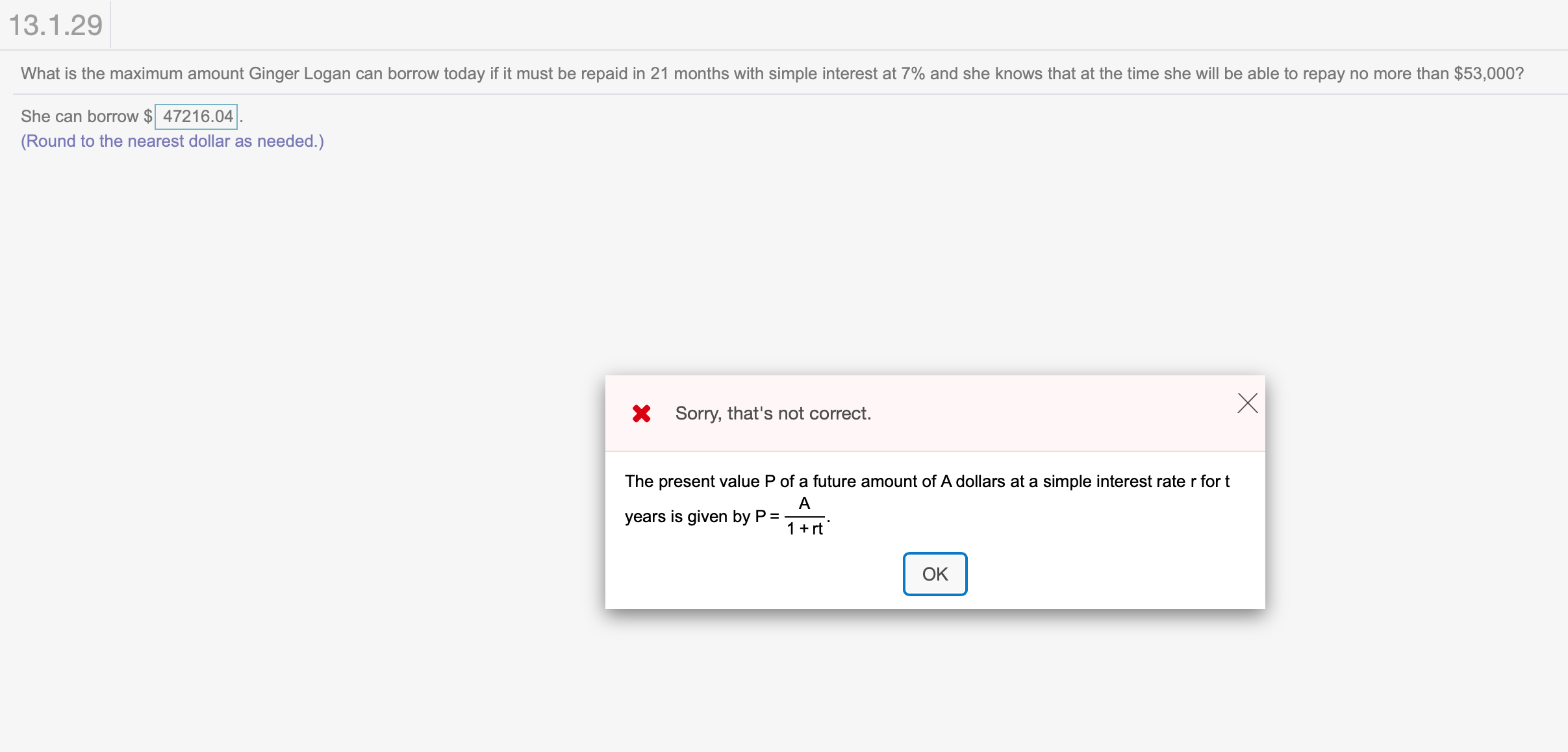 13.1.29
What is the maximum amount Ginger Logan can borrow today if it must be repaid in 21 months with simple interest at 7% and she knows that at the time she will be able to repay no more than $53,000?
She can borrow $47216.04
(Round to the nearest dollar as needed.)
XSorry, that's not correct
The present value P of a future amount of A dollars at a simple interest rate r fort
A
years is given by P
1 rt
OK

