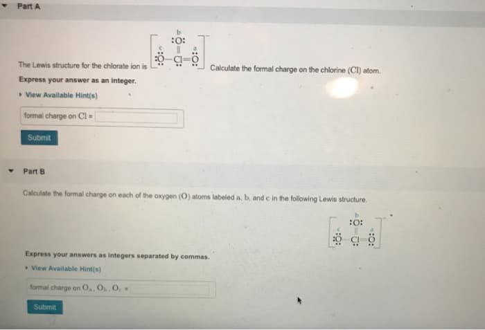 Part A
The Lewis structure for the chlorate ion is
Calculate the formal charge on the chlorine (CI) atom.
Express your answer as an integer.
• View Available Hint(s)
formal charge on Cl =
Submit
Part B
Calculate the formal charge on each of the oxygen (O) atoms labeled a, b, and e in the following Lewis structure.
:O:
Express your answers as integers separated by commas.
View Available Hint(s)
formal charge on 0,, O, O, =
Submit
