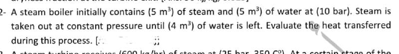 2- A steam boiler initially contains (5 m³) of steam and (5 m³) of water at (10 bar). Steam is
taken out at constant pressure until (4 m³) of water is left. Evaluate the heat transferred
during this process. [.
Os (c00 ka /br) of steam at (25 bar 250 Co At a cortain stage of the
