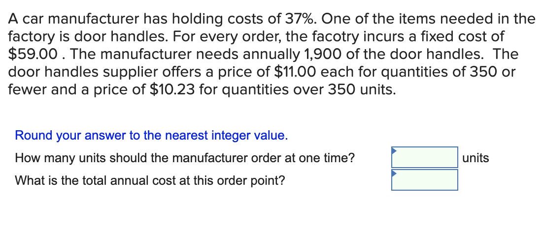 A car manufacturer has holding costs of 37%. One of the items needed in the
factory is door handles. For every order, the facotry incurs a fixed cost of
$59.00. The manufacturer needs annually 1,900 of the door handles. The
door handles supplier offers a price of $11.00 each for quantities of 350 or
fewer and a price of $10.23 for quantities over 350 units.
Round your answer to the nearest integer value.
How many units should the manufacturer order at one time?
units
What is the total annual cost at this order point?
