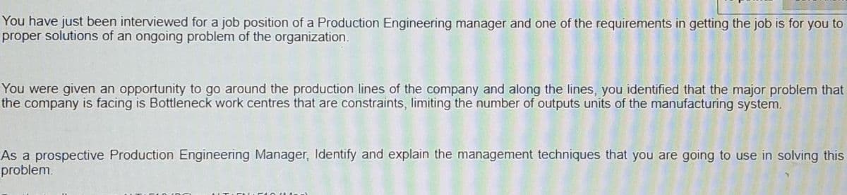 You have just been interviewed for a job position of a Production Engineering manager and one of the requirements in getting the job is for you to
proper solutions of an ongoing problem of the organization.
You were given an opportunity to go around the production lines of the company and along the lines, you identified that the major problem that
the company is facing is Bottleneck work centres that are constraints, limiting the number of outputs units of the manufacturing system.
As a prospective Production Engineering Manager, Identify and explain the management techniques that you are going to use in solving this
problem.
