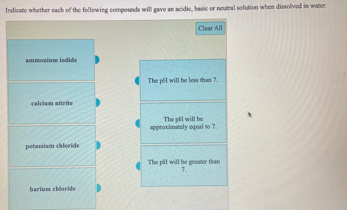 Indicate whether each of the following compounds will gave an acidic, basic or neutral solution when dissolved in water.
Clear All
ammonium iodide
The pH will be less than 7.
calcium nitrite
The pH will be
approximately equal to 7.
potassium chloride
The pH will be greater than
7.
barium chloride
