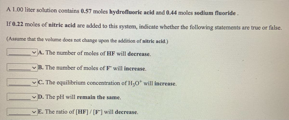 A 1.00 liter solution contains 0.57 moles hydrofluoric acid and 0.44 moles sodium fluoride.
If 0.22 moles of nitric acid are added to this system, indicate whether the following statements are true or false.
(Assume that the volume does not change upon the addition of nitric acid.)
v A. The number of moles of HF will decrease.
v B. The number of moles of F will increase.
v C. The equilibrium concentration of H2O will increase.
v D. The pH will remain the same.
v E. The ratio of [HF] / [F] will decrease.
