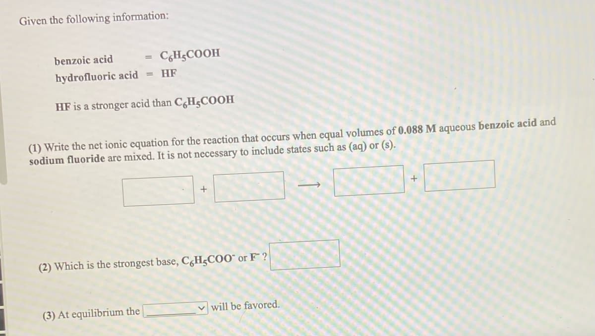 Given the following information:
benzoic acid
C,H;COOH
hydrofluoric acid
HF
%3D
HF is a stronger acid than C,H5COOH
(1) Write the net ionic equation for the reaction that occurs when equal volumes of 0.088 M aqueous benzoic acid and
sodium fluoride are mixed. It is not necessary to include states such as (aq) or (s).
(2) Which is the strongest base, C,H;COO¯ or F ?
(3) At equilibrium the
will be favored.
