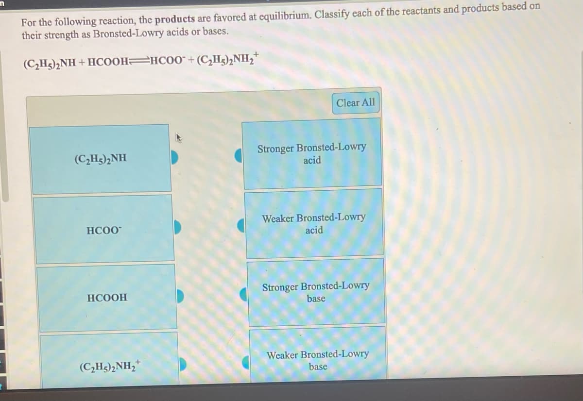 For the following reaction, the products are favored at equilibrium. Classify each of the reactants and products based on
their strength as Bronsted-Lowry acids or bases.
(C,H3),NH + HCOOH HCO0" + (C,Hg),NH2*
Clear All
Stronger Bronsted-Lowry
acid
(C,H3)2NH
Weaker Bronsted-Lowry
acid
HC00"
Stronger Bronsted-Lowry
base
НСООН
(C,H3)2NH,*
Weaker Bronsted-Lowry
base
