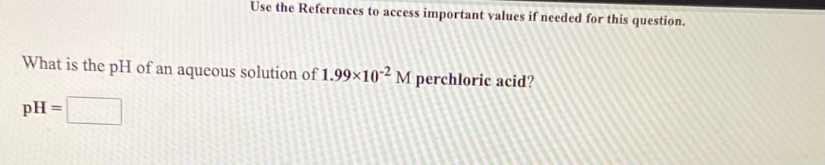 Use the References to access important values if needed for this question.
What is the pH of an aqueous solution of 1.99×10-² M perchloric acid?
pH =
