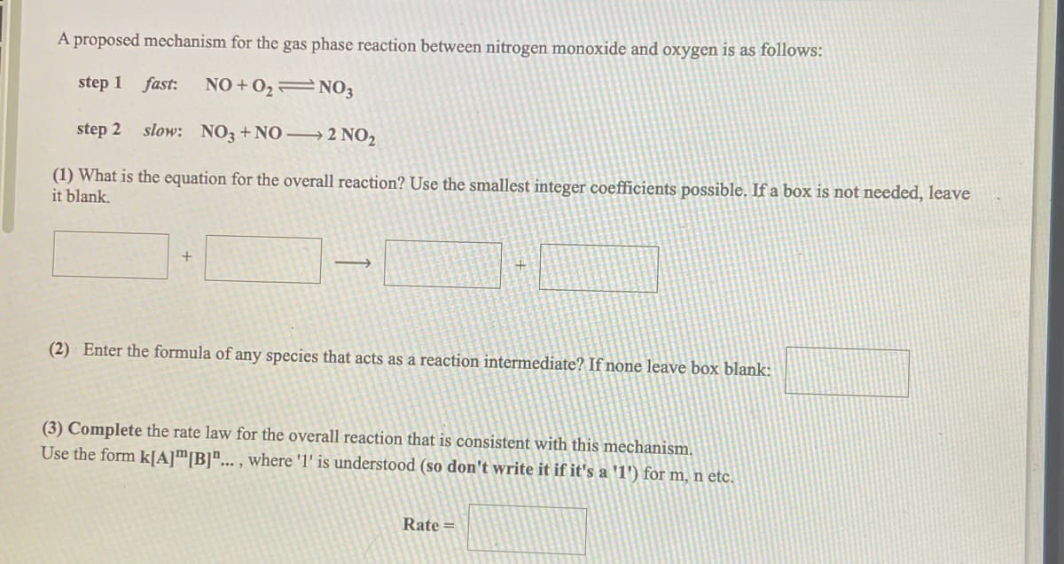 A proposed mechanism for the gas phase reaction between nitrogen monoxide and oxygen is as follows:
step 1 fast:
NO + 0,=NO3
step 2 slow: NO3+NO–→ 2 NO2
(1) What is the equation for the overall reaction? Use the smallest integer coefficients possible. If a box is not needed, leave
it blank.
+
(2) Enter the formula of any species that acts as a reaction intermediate? If none leave box blank:
(3) Complete the rate law for the overall reaction that is consistent with this mechanism.
Use the form k[A]™[B]"... , where 'l' is understood (so don't write it if it's a '1') for m, n etc.
Rate =
