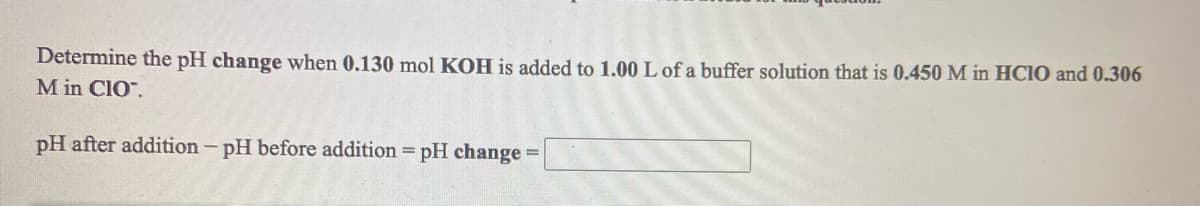 Determine the pH change when 0.130 mol KOH is added to 1.00 L of a buffer solution that is 0.450 M in HCIO and 0.306
M in CIO".
pH after addition – pH before addition = pH change =
