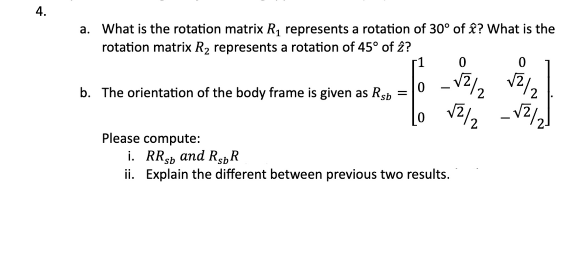 4.
a. What is the rotation matrix R₁ represents a rotation of 30° of ? What is the
rotation matrix R₂ represents a rotation of 45° of 2?
0
-16 - 24/12
=
√2/2
b. The orientation of the body frame is given as Rsb
Please compute:
i. RRsb and RsbR
ii. Explain the different between previous two results.
0
√2/2
_√2/2)