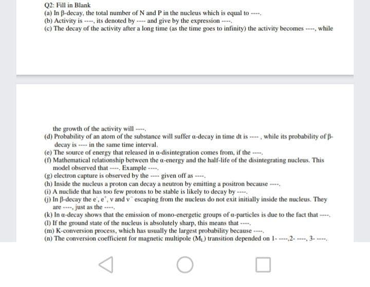 Q2: Fill in Blank
(a) In B-decay, the total number of N and P in the nucleus which is equal to ----
(b) Activity is ---, its denoted by -- and give by the expression --
(c) The decay of the activity after a long time (as the time goes to infinity) the activity becomes -, while
the growth of the activity will -
(d) Probability of an atom of the substance will suffer a-decay in time dt is ---- , while its probability of B-
decay is ---- in the same time interval.
(e) The source of energy that released in a-disintegration comes from, if the ---.
() Mathematical relationship between the a-energy and the half-life of the disintegrating nucleus. This
model observed that - Example ---.
(g) electron capture is observed by the -- given off as ----.
(h) Inside the nucleus a proton can decay a neutron by emitting a positron because ----.
(i) A nuclide that has too few protons to be stable is likely to decay by ---.
() In B-decay the e',e", v and v escaping from the nucleus do not exit initially inside the nucleus. They
are ---, just as the -
(k) In a-decay shows that the emission of mono-energetic groups of a-particles is due to the fact that ---.
(1) If the ground state of the nucleus is absolutely sharp, this means that ----,
(m) K-conversion process, which has usually the largest probability because ---.
(n) The conversion coefficient for magnetic multipole (M) transition depended on 1- 2- 3- -
