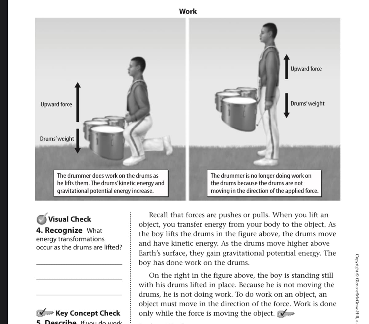 Work
Upward force
Upward force
Drums' weight
Drums' weight
The drummer does work on the drums as
he lifts them. The drums’kinetic energy and
gravitational potential energy increase.
The drummer is no longer doing work on
the drums because the drums are not
moving in the direction of the applied force.
Recall that forces are pushes or pulls. When you lift an
object, you transfer energy from your body to the object. As
the boy lifts the drums in the figure above, the drums move
and have kinetic energy. As the drums move higher above
Earth's surface, they gain gravitational potential energy. The
boy has done work on the drums.
Visual Check
4. Recognize What
energy transformations
occur as the drums are lifted?
On the right in the figure above, the boy is standing still
with his drums lifted in place. Because he is not moving the
drums, he is not doing work. To do work on an object, an
object must move in the direction of the force. Work is done
only while the force is moving the object.
Key Concept Check
5. Descrihe If vou do work
Copyright © Glencoe/McGraw-Hill,
