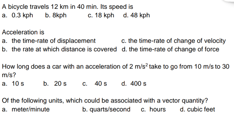 A bicycle travels 12 km in 40 min. Its speed is
a. 0.3 kph
b. 8kph
c. 18 kph
Acceleration is
a. the time-rate of displacement
c. the time-rate of change of velocity
b. the rate at which distance is covered d. the time-rate of change of force
d. 48 kph
How long does a car with an acceleration of 2 m/s² take to go from 10 m/s to 30
m/s?
a. 10 s
b. 20 s
c. 40 s
d. 400 s
Of the following units, which could be associated with a vector quantity?
a. meter/minute
d. cubic feet
b. quarts/second c. hours