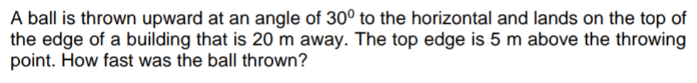 A ball is thrown upward at an angle of 30° to the horizontal and lands on the top of
the edge of a building that is 20 m away. The top edge is 5 m above the throwing
point. How fast was the ball thrown?