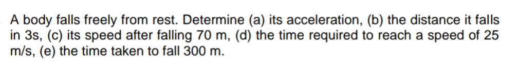 A body falls freely from rest. Determine (a) its acceleration, (b) the distance it falls
in 3s, (c) its speed after falling 70 m, (d) the time required to reach a speed of 25
m/s, (e) the time taken to fall 300 m.