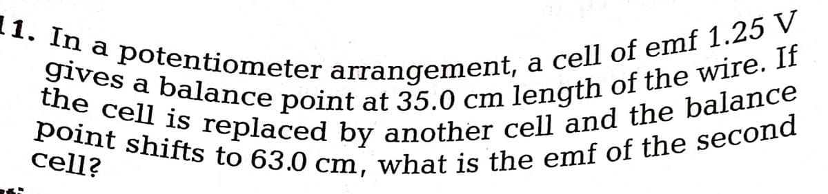 11. In a potentiometer arrangement, a cell of emf 1.25 V
the cell is replaced by another cell and the balance
gives a balance point at 35.0 cm length of the wire. If
point shifts to 63.0 cm, what is the emf of the second
cell?