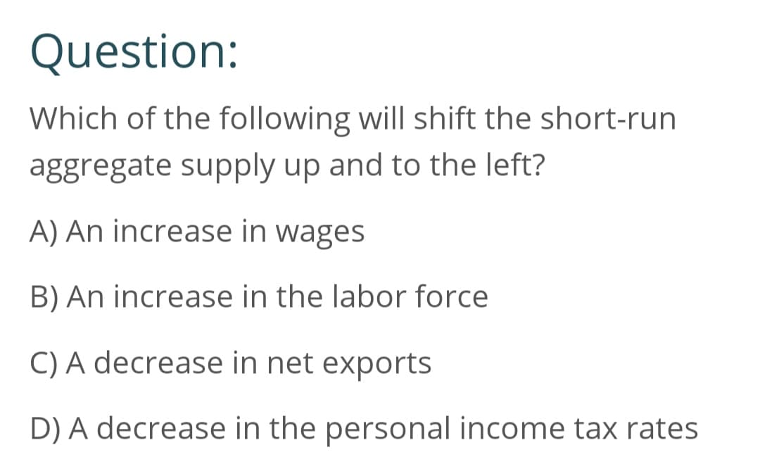 Question:
Which of the following will shift the short-run
aggregate supply up and to the left?
A) An increase in wages
B) An increase in the labor force
C) A decrease in net exports
D) A decrease in the personal income tax rates