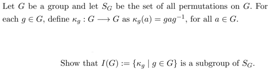 Let G be a group and let SG be the set of all permutations on G. For
each g € G, define kg : G → G as kg(a) = gag−¹, for all a € G.
Show that I(G) := {kg | g € G} is a subgroup of SG.