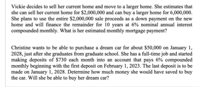 Vickie decides to sell her current home and move to a larger home. She estimates that
she can sell her current home for $2,000,000 and can buy a larger home for 6,000,000.
She plans to use the entire $2,000,000 sale proceeds as a down payment on the new
home and will finance the remainder for 10 years at 6% nominal annual interest
compounded monthly. What is her estimated monthly mortgage payment?
Christine wants to be able to purchase a dream car for about $50,000 on January 1,
2028, just after she graduates from graduate school. She has a full-time job and started
making deposits of $730 each month into an account that pays 6% compounded
monthly beginning with the first deposit on February 1, 2023. The last deposit is to be
made on January 1, 2028. Determine how much money she would have saved to buy
the car. Will she be able to buy her dream car?