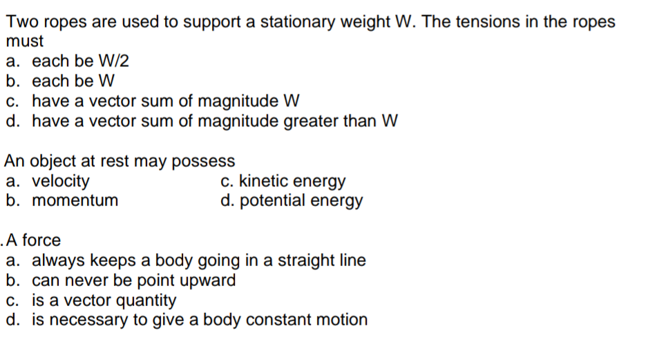 Two ropes are used to support a stationary weight W. The tensions in the ropes
must
a. each be W/2
b. each be W
c. have a vector sum of magnitude W
d. have a vector sum of magnitude greater than W
An object at rest may possess
a. velocity
b. momentum
c. kinetic energy
d. potential energy
.A force
a. always keeps a body going in a straight line
b. can never be point upward
c. is a vector quantity
d. is necessary to give a body constant motion